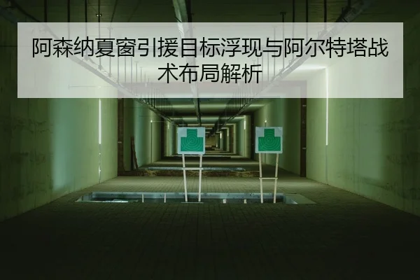 阿森纳夏窗引援目标浮现与阿尔特塔战术布局解析